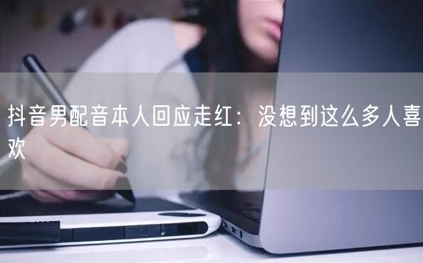 抖音男配音本人回应走红：没想到这么多人喜欢