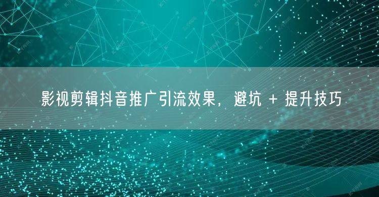 影视剪辑抖音推广引流效果，避坑 + 提升技巧