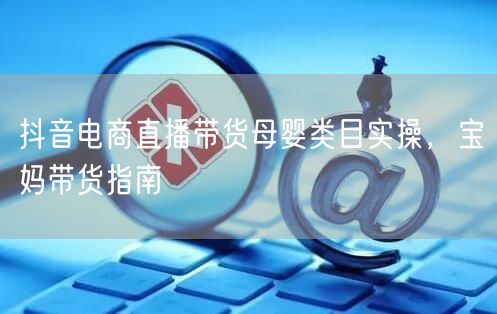 抖音电商直播带货母婴类目实操，宝妈带货指南