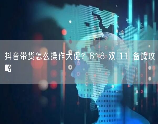 抖音带货怎么操作大促？618 双 11 备战攻略