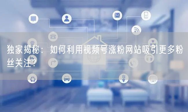独家揭秘：如何利用视频号涨粉网站吸引更多粉丝关注？