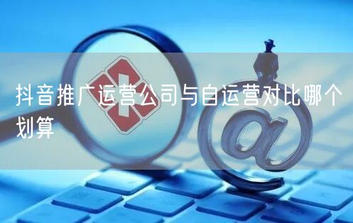 抖音推广运营公司与自运营对比哪个划算