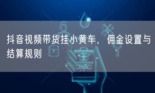 抖音视频带货挂小黄车，佣金设置与结算规则