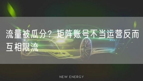 流量被瓜分？矩阵账号不当运营反而互相限流