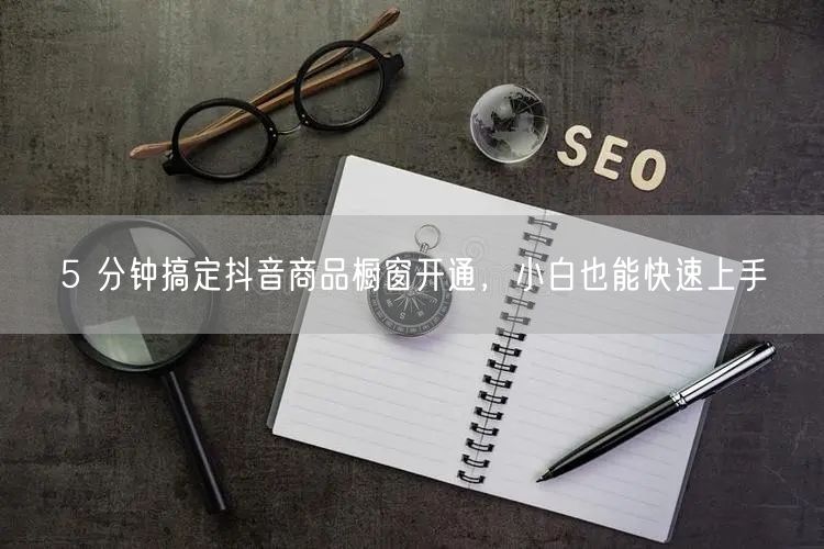 5 分钟搞定抖音商品橱窗开通，小白也能快速上手