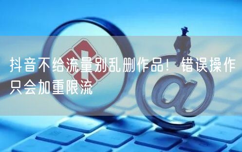 抖音不给流量别乱删作品！错误操作只会加重限流