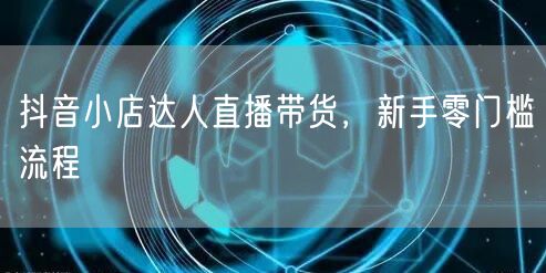 抖音小店达人直播带货，新手零门槛流程