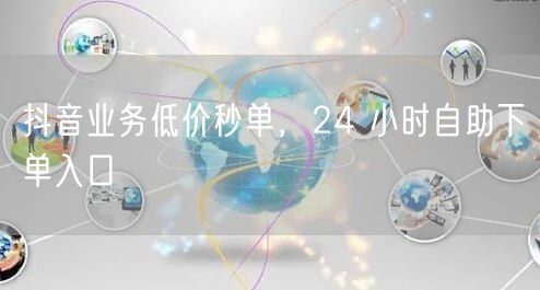抖音业务低价秒单，24 小时自助下单入口
