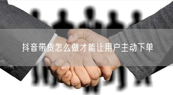 抖音带货怎么做才能让用户主动下单