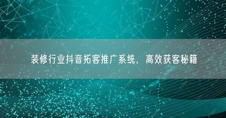 装修行业抖音拓客推广系统，高效获客秘籍