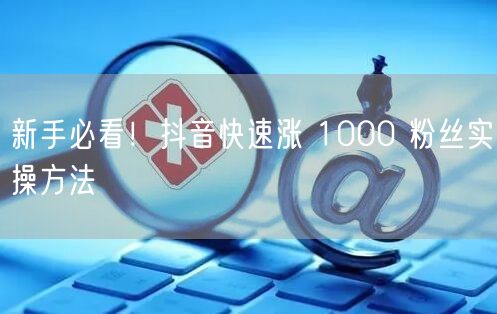 新手必看！抖音快速涨 1000 粉丝实操方法