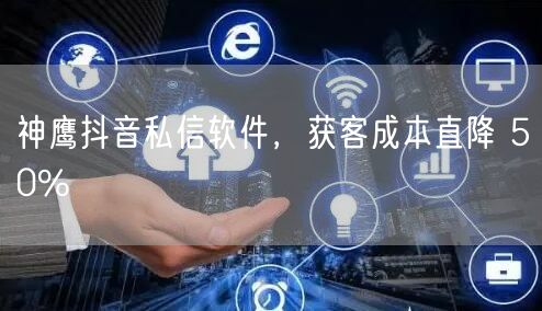 神鹰抖音私信软件，获客成本直降 50%