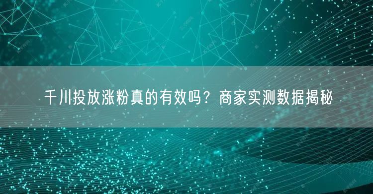 千川投放涨粉真的有效吗？商家实测数据揭秘