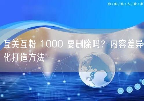 互关互粉 1000 要删除吗？内容差异化打造方法