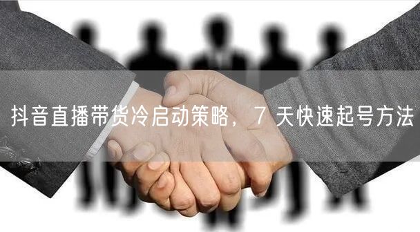 抖音直播带货冷启动策略，7 天快速起号方法