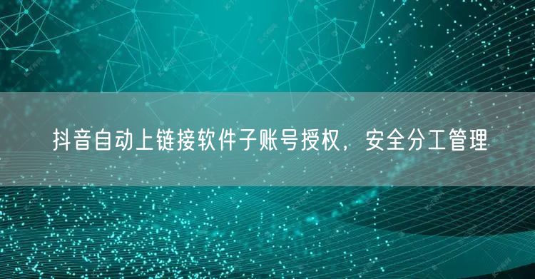 抖音自动上链接软件子账号授权，安全分工管理