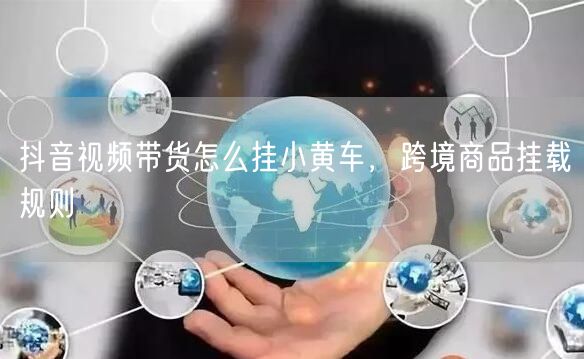 抖音视频带货怎么挂小黄车，跨境商品挂载规则