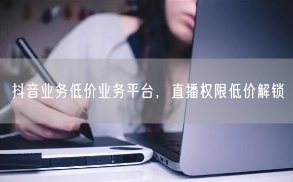 抖音业务低价业务平台，直播权限低价解锁