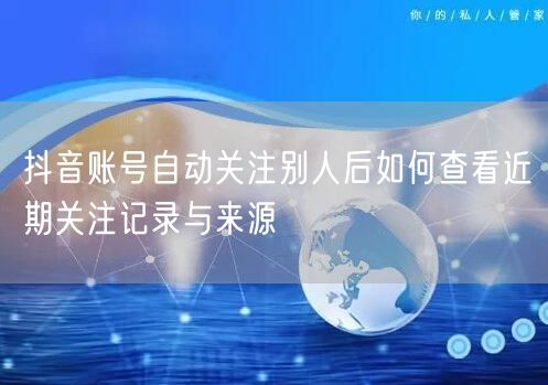 抖音账号自动关注别人后如何查看近期关注记录与来源