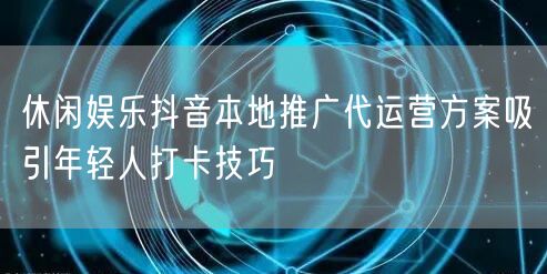 休闲娱乐抖音本地推广代运营方案吸引年轻人打卡技巧