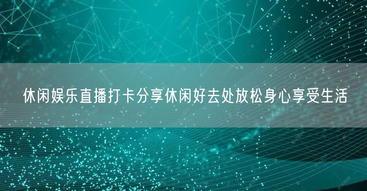 休闲娱乐直播打卡分享休闲好去处放松身心享受生活