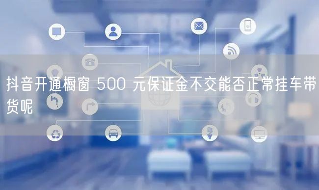 抖音开通橱窗 500 元保证金不交能否正常挂车带货呢