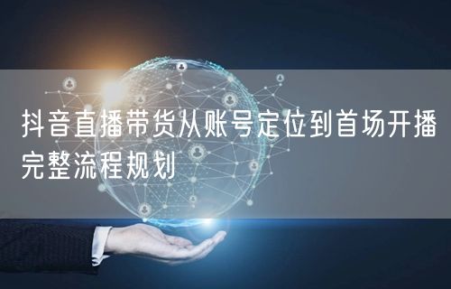 抖音直播带货从账号定位到首场开播完整流程规划
