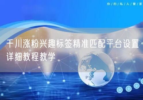千川涨粉兴趣标签精准匹配平台设置详细教程教学