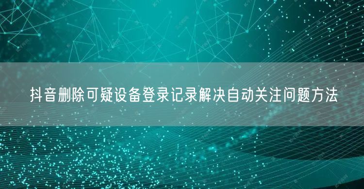 抖音删除可疑设备登录记录解决自动关注问题方法