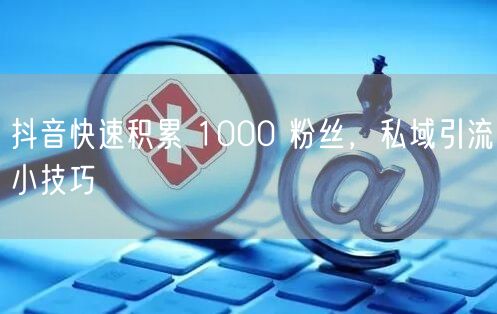 抖音快速积累 1000 粉丝，私域引流小技巧