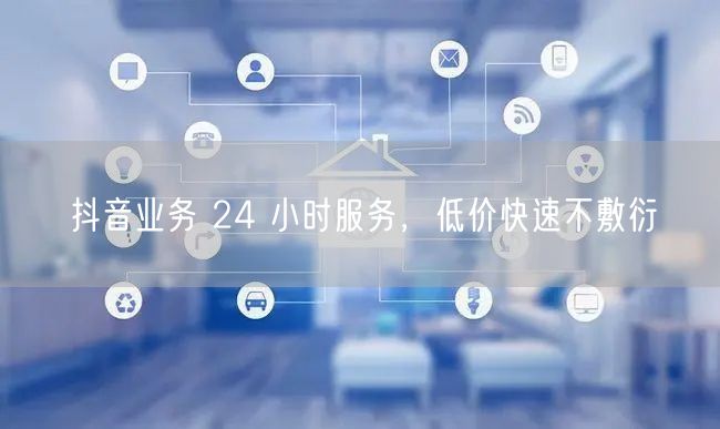 抖音业务 24 小时服务，低价快速不敷衍