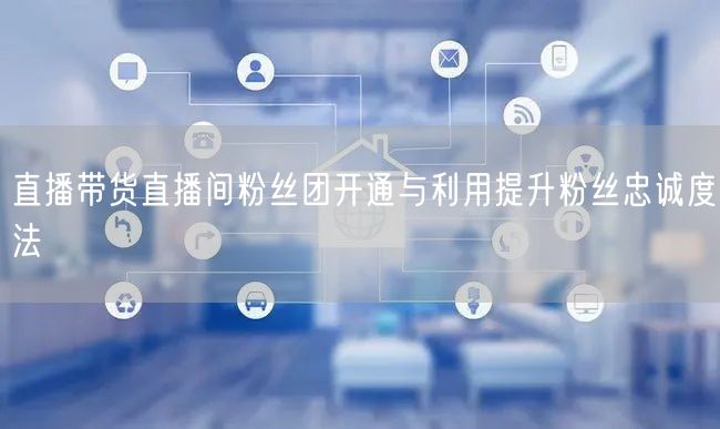 直播带货直播间粉丝团开通与利用提升粉丝忠诚度法