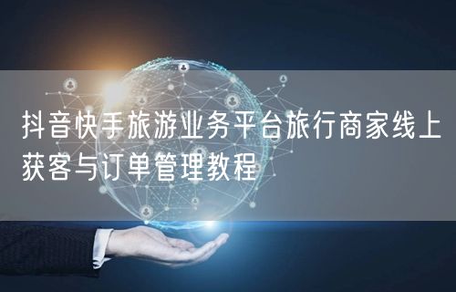 抖音快手旅游业务平台旅行商家线上获客与订单管理教程