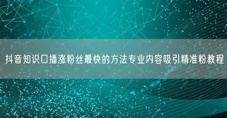 抖音知识口播涨粉丝最快的方法专业内容吸引精准粉教程