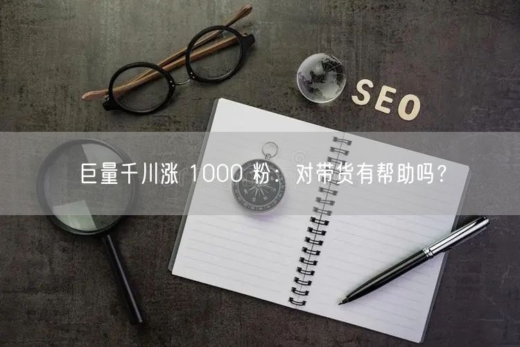 巨量千川涨 1000 粉：对带货有帮助吗？