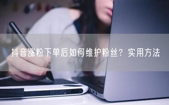 抖音涨粉下单后如何维护粉丝？实用方法