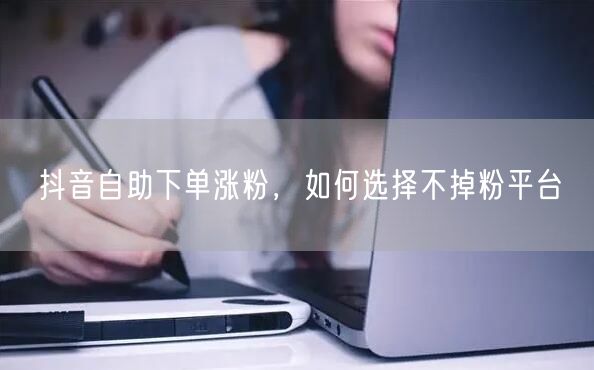 抖音自助下单涨粉，如何选择不掉粉平台