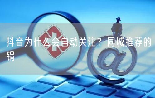 抖音为什么会自动关注？同城推荐的锅