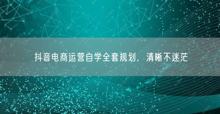 抖音电商运营自学全套规划，清晰不迷茫