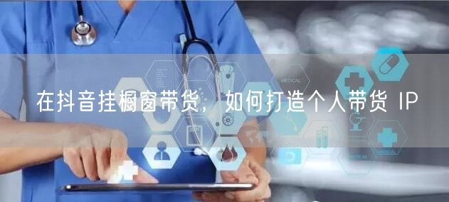 在抖音挂橱窗带货，如何打造个人带货 IP
