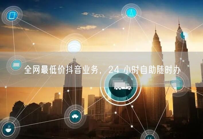 全网最低价抖音业务，24 小时自助随时办