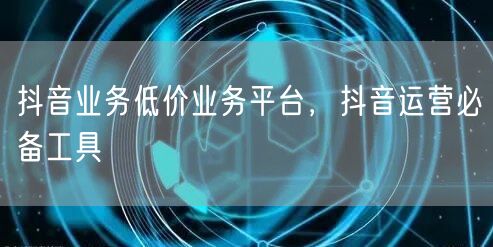 抖音业务低价业务平台，抖音运营必备工具
