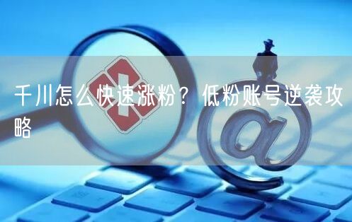 千川怎么快速涨粉？低粉账号逆袭攻略