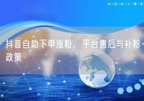 抖音自助下单涨粉，平台售后与补粉政策