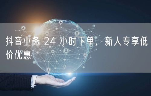 抖音业务 24 小时下单，新人专享低价优惠