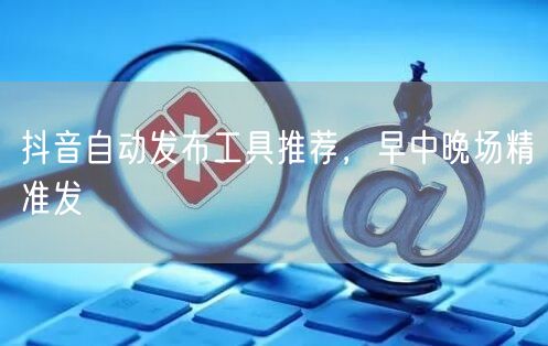 抖音自动发布工具推荐，早中晚场精准发