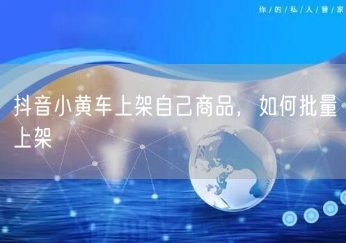 抖音小黄车上架自己商品，如何批量上架