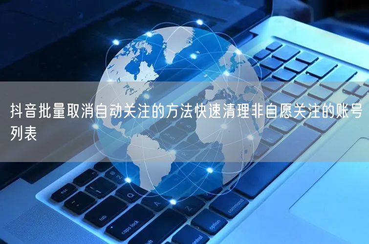 抖音批量取消自动关注的方法快速清理非自愿关注的账号列表