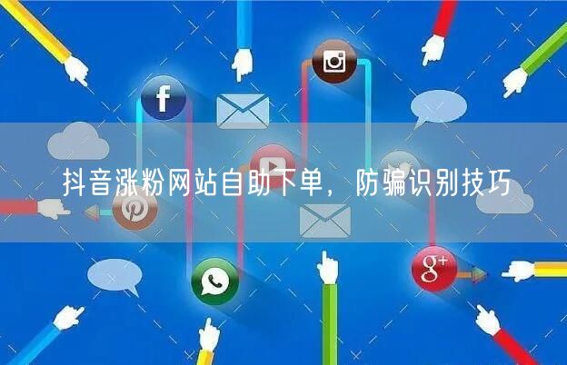 抖音涨粉网站自助下单，防骗识别技巧