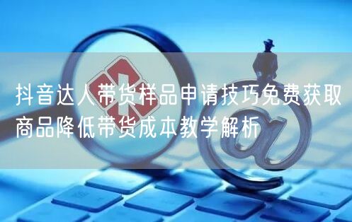 抖音达人带货样品申请技巧免费获取商品降低带货成本教学解析